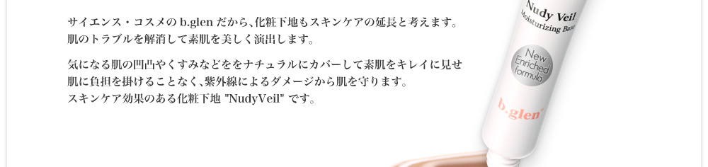 サイエンス・コスメのb.glenだから、化粧下地もスキンケアの延長と考えます。肌のトラブルを解消して素肌を美しく演出します。気になる肌の凹凸やくすみなどををナチュラルにカバーして素肌をキレイに見せ肌に負担を掛けることなく、紫外線によるダメージから肌を守ります。スキンケア効果のある化粧下地NudyVeilです。