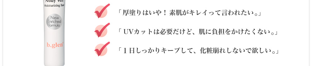 厚塗りはいや！素肌がキレイって言われたい。UVカットは必要だけど、肌に負担をかけたくない。１日しっかりキープして、化粧崩れしないで欲しい。