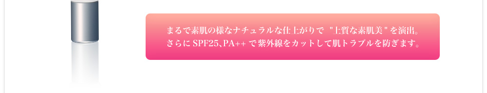 まるで素肌の様なナチュラルな仕上がりで上質な素肌美を演出。さらにSPF25、PA++で紫外線をカットして肌トラブルを防ぎます。
