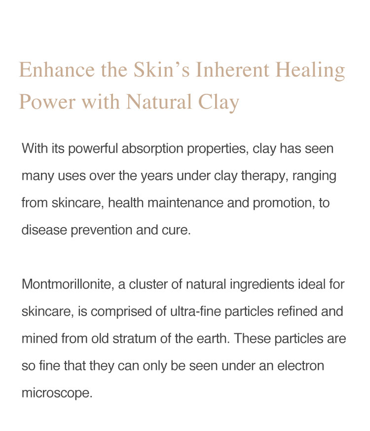 With its powerful absorbing ability, clay has seen many uses over the years under clay therapy, ranging from skincare, maintaining and promoting health, to disease prevention and cure. Montmorillonite, a cluster of natural ingredients ideal for skincare, is comprised of ultra-fine particles refined and mined from old stratum of the earth. These particles are so fine that they can only be seen under an electron microscope.