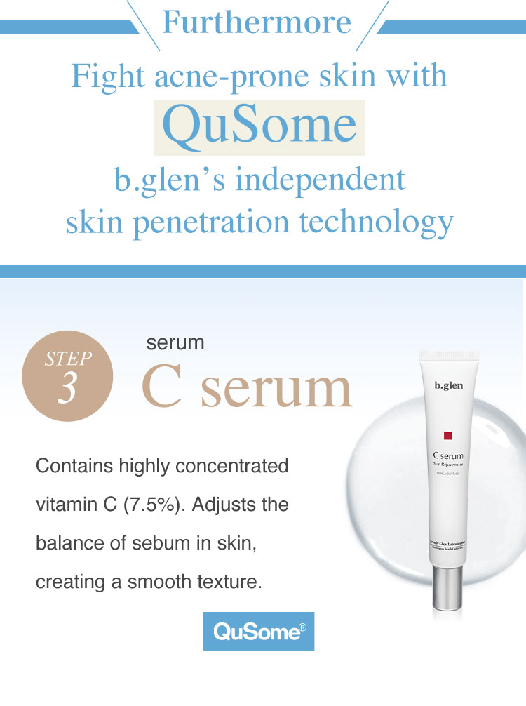 Furthermore, fight acne-prone skin with QuSome, b.glen's independent skin penetration technology. Step 3: Serum C serum. b.glen's C Serum contains highly concentrated vitamin C (7.5%). It adjusts the balance of sebum in skin, creating a smooth texture to help skin turnover and prevent acne, pimples, zits, and breakouts.