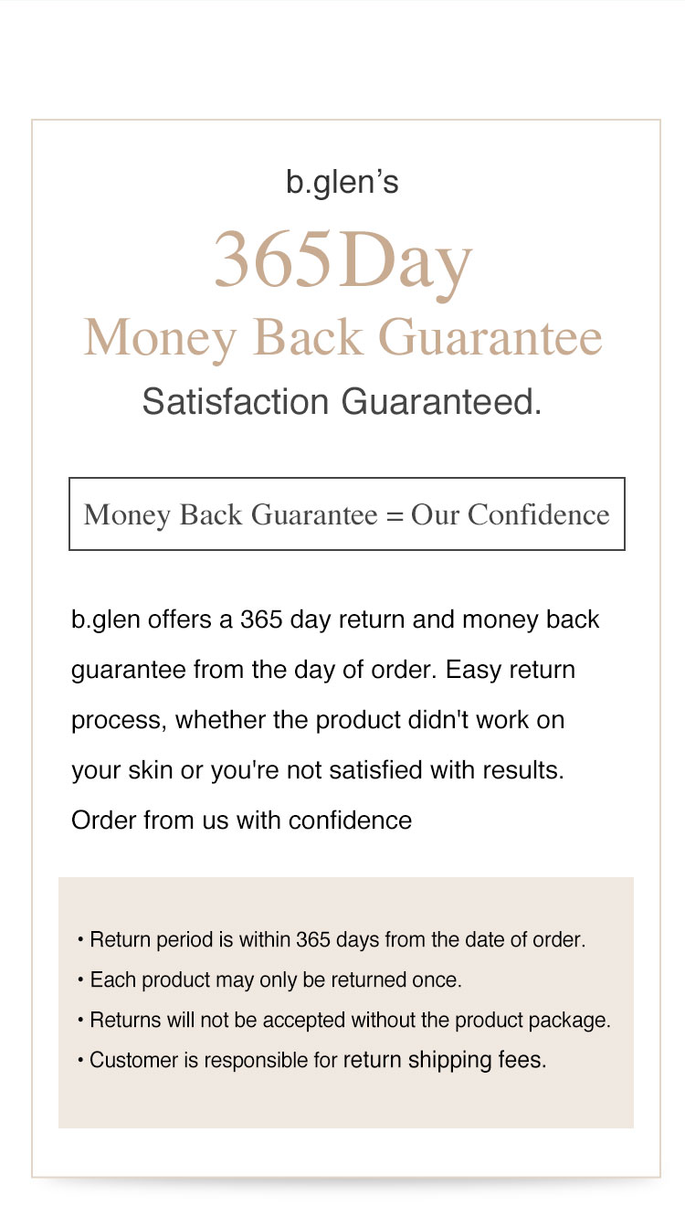 Satisfcation Guaranteed. b.glen offers a 365 day return and money back guarentee from the day of order. We are confident to help solve your acne and other skin concerns.　• Return period is within 365 days from the date of order. Each product may only be returned once. Returns will not be accepted without the product package. Customer is responsible for return shipping fees.