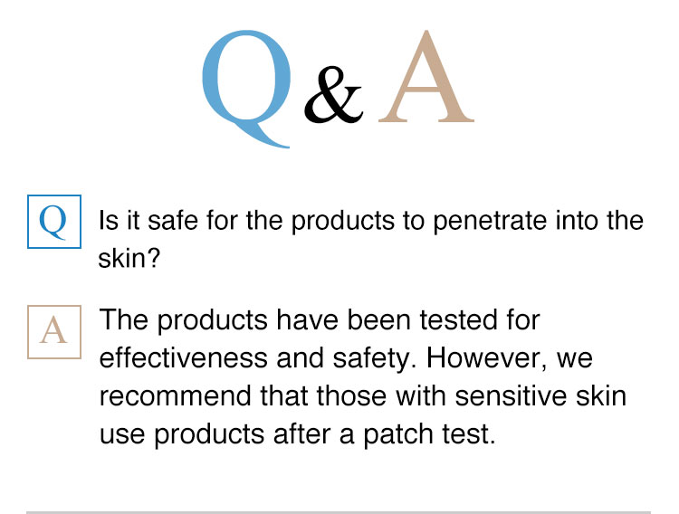 Q&A。Is it safe for the products to penetrate into the skin? The products have been tested for effectiveness and safety. However, we recommend that those with sensitive skin use products after a patch test.