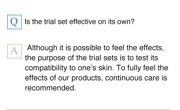 Is the trial set effective on its own?  Although it is possible to feel the effects, the purpose of the trial sets, such as Acne Care Trial Set, is to test its compatibility to one’s skin. To fully feel the effects of our products, continuous care is recommended.
