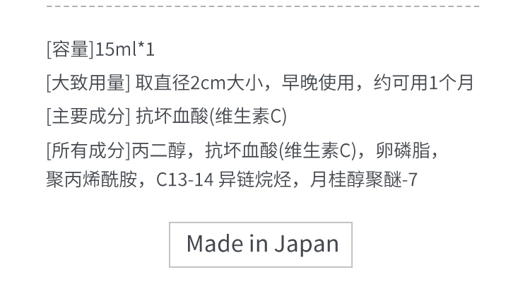 [容量]15ml*1[大致用量] 取直径2cm大小，早晚使用，约可用1个月[主要成分] 抗坏血酸(维生素C)[所有成分]丙二醇，抗坏血酸(维生素C)，卵磷脂，聚丙烯酰胺，C13-14 异链烷烃，月桂醇聚醚-7 Made in Japan