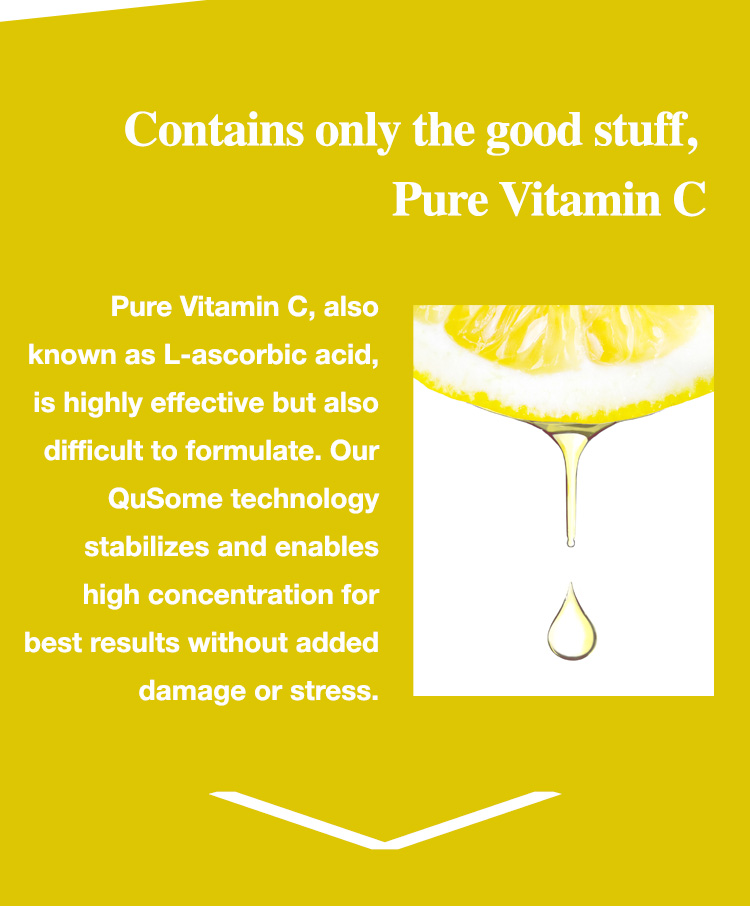 Contains only the good stuff, Pure Vitamin C: Pure Vitamin C, also known as L-ascorbic acid, is highly effective but also difficult to formulate. Our QuSome technology stabilizes and enables high concentration for best results without added damage or stress.