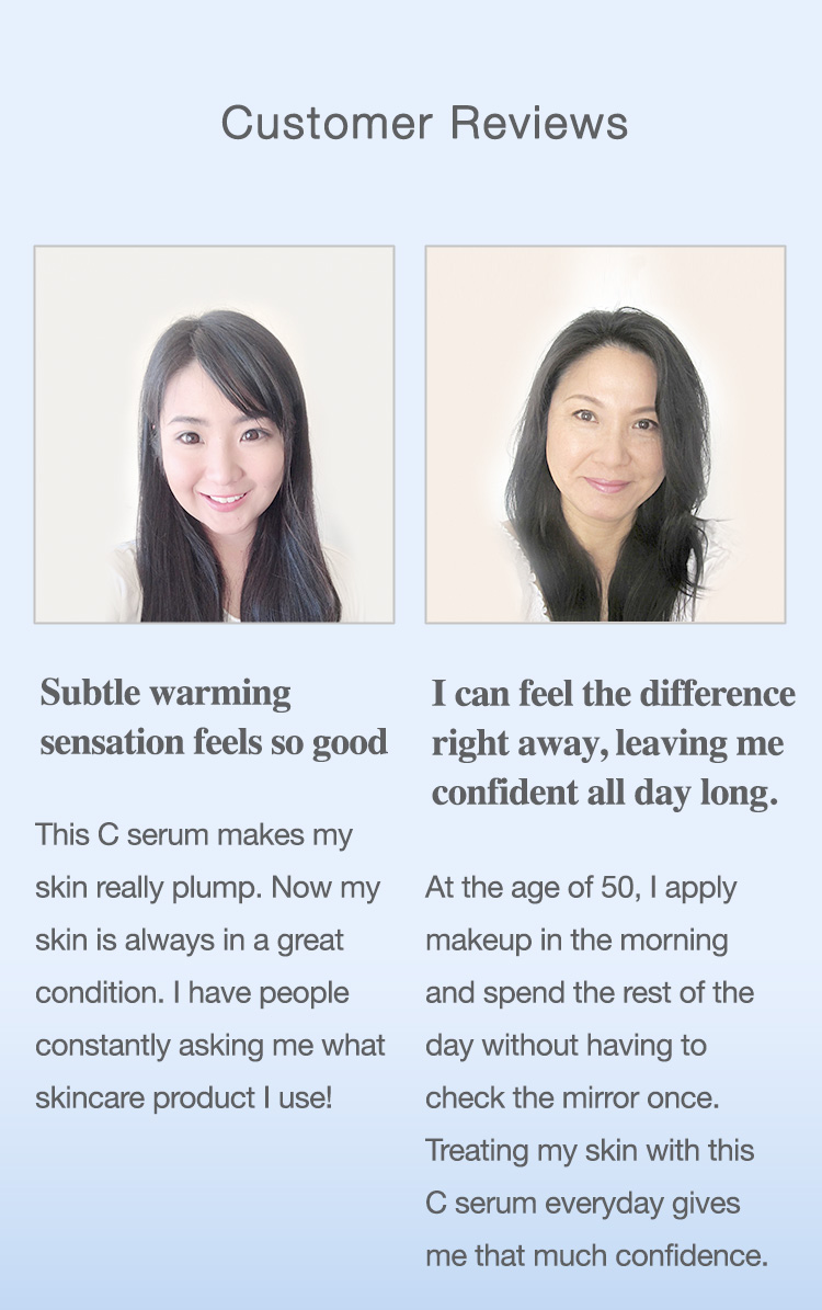 Customer Reviews: Subtle warming sensation feels so good. This C serum makes my skin really plump. Now my skin is always in a great condition. I have people constantly asking me what skincare product I use! / I can feel the difference right away, leaving me confident all day long. At the age of 50, I apply makeup in the morning and spend the rest of the day without having to check the mirror once. Treating my skin with this C serum everyday gives me that much confidence.