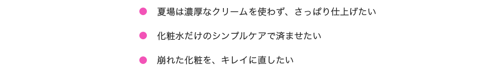 「夏場は濃厚なクリームを使わず、さっぱり仕上げたい。TONERだけのシンプルケアで済ませたい。崩れた化粧を、キレイに直せない