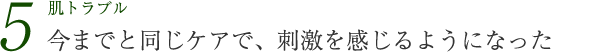 肌トラブル5 今までと同じケアで、刺激を感じるようになった