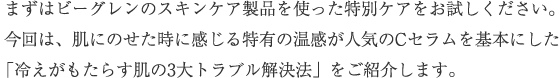 まずはビーグレンのスキンケア製品を使った特別ケアをお試しください。今回は、肌にのせた時に感じる特有の温感が人気のC serumを基本にした「冷えがもたらす肌の3大トラブル解決法」をご紹介します。