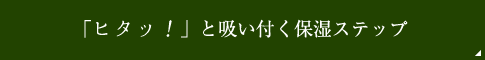 「ヒタッ！」と吸い付く保湿ステップ