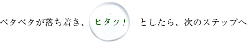 ベタベタが落ち着き、「ヒタッ」としたら、次のステップへ