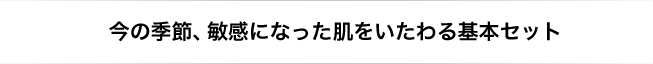 今の季節、敏感になった肌をいたわる基本セット
