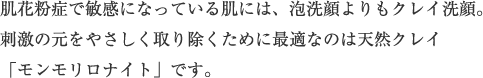 肌花粉症で敏感になっている肌には、泡洗顔よりもクレイ洗顔。刺激の元をやさしく取り除くために最適なのは天然クレイ「モンモリロナイト」です。